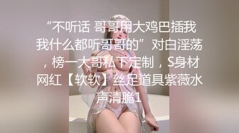 “不听话 哥哥用大鸡巴插我 我什么都听哥哥的”对白淫荡，榜一大哥私下定制，S身材网红【软软】丝足道具紫薇水声清脆1