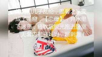 妈妈和儿子乱伦，温馨之家变成了淫窟，【恋母】，开水里下迷药，瘫软后脱光抱进卧室，无套内射骚妈妈，超刺激！ (4)