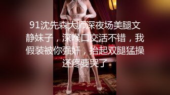 91沈先森大师深夜场美腿文静妹子，深喉口交活不错，我假装被你强奸，抬起双腿猛操还疼要哭了