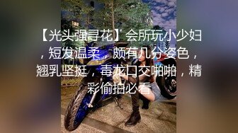 【光头强寻花】会所玩小少妇，短发温柔，颇有几分姿色，翘乳坚挺，毒龙口交啪啪，精彩偷拍必看