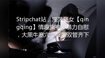 Stripchat站，淫荡骚女【qingqing】情趣旗袍，暴力自慰，大黑牛塞穴，假屌双管齐下