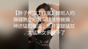 【胖子传媒工作室】接班人约操骚熟女抬起双腿就想被操，伸进猛扣骚逼，张开双腿猛怼，太猛熟女多受不了