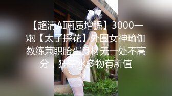 【超清AI画质增强】3000一炮【太子探花】外围女神瑜伽教练兼职脸蛋身材无一处不高分，狂草水多物有所值