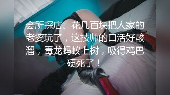 会所探店、花几百块把人家的老婆玩了，这技师的口活好酸溜，毒龙蚂蚁上树，吸得鸡巴硬死了！