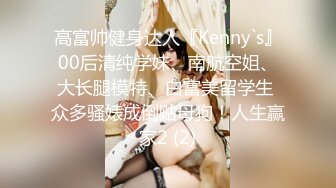 高富帅健身达人『Kenny`s』00后清纯学妹、南航空姐、大长腿模特、白富美留学生 众多骚婊成倒贴母狗！人生赢家2 (2)