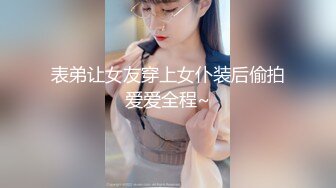 表弟让女友穿上女仆装后偷拍爱爱全程~