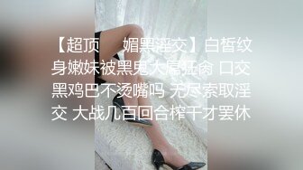 【超顶❤️媚黑淫交】白皙纹身嫩妹被黑鬼大屌狂肏 口交黑鸡巴不烫嘴吗 无尽索取淫交 大战几百回合榨干才罢休