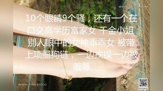 10个眼睛9个骚，还有一个在口交高学历富家女 千金小姐 别人眼中的女神乖乖女 被带上项圈狗链，一边挨操一边被羞辱