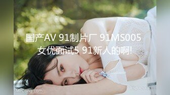 国产AV 91制片厂 91MS005 女优面试5 91新人的啊!