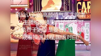 搭讪认识的高颜值气质大胸美女主播约眼镜男宾馆啪啪,可以免费干她但是要答应让粉丝观看操逼过程,国语对白!