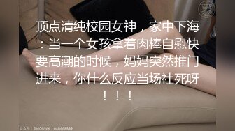 顶点清纯校园女神，家中下海：当一个女孩拿着肉棒自慰快要高潮的时候，妈妈突然推门进来，你什么反应当场社死呀！！！