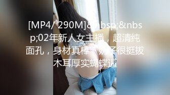 [MP4/ 290M]&nbsp;&nbsp;02年新人女主播，超清纯面孔，身材真棒，奶子很挺拔木耳厚实蝴蝶逼