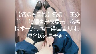 【名媛圈淫乱】名媛❤️王亦菲❤️陪睡客户被曝光，吃鸡技术一流，被艹得哇哇大叫，是名媛还是母狗？