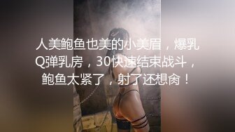 人美鲍鱼也美的小美眉，爆乳Q弹乳房，30快速结束战斗，鲍鱼太紧了，射了还想肏！