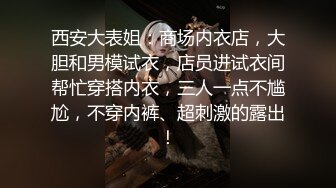 西安大表姐：商场内衣店，大胆和男模试衣，店员进试衣间帮忙穿搭内衣，三人一点不尴尬，不穿内裤、超刺激的露出！