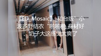 『ED_Mosaic』_和台版”小波多野结衣“啪啪啪_身材好、奶子大这感觉太爽了