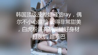 韩国顶级反差婊骚货ray，偶尔不小心露脸 长得非常甜美，白虎粉逼高挑美腿好身材 打灰机 蹭鸡巴