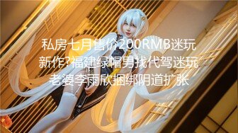 私房七月售价200RMB迷玩新作?福建绿帽男找代驾迷玩老婆李雨欣捆绑阴道扩张