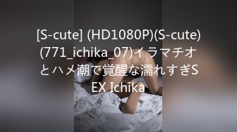 [S-cute] (HD1080P)(S-cute)(771_ichika_07)イラマチオとハメ潮で覚醒な濡れすぎSEX Ichika