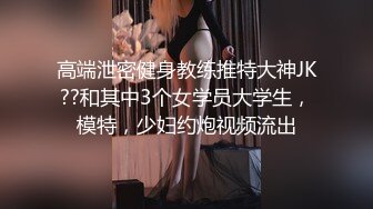 高端泄密健身教练推特大神JK??和其中3个女学员大学生，模特，少妇约炮视频流出