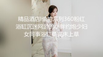 精品酒店l偷拍系列360粉红浴缸沉迷网游的小胖约炮少妇女同事浴缸草完床上草