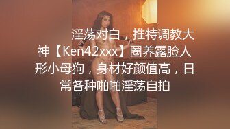 ⚫️⚫️淫荡对白，推特调教大神【Ken42xxx】圈养露脸人形小母狗，身材好颜值高，日常各种啪啪淫荡自拍