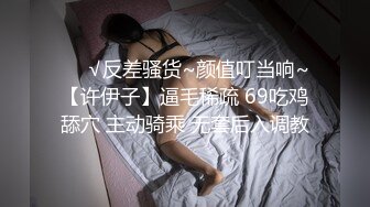 ❤️√反差骚货~颜值叮当响~【许伊子】逼毛稀疏 69吃鸡舔穴 主动骑乘 无套后入调教