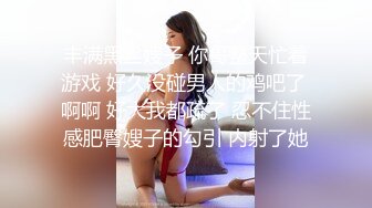 丰满黑丝嫂子 你哥整天忙着游戏 好久没碰男人的鸡吧了 啊啊 好大我都疏了 忍不住性感肥臀嫂子的勾引 内射了她