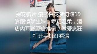 探花新片 瘦子探花梦幻馆19岁眼镜学生妹，乖巧温柔，酒店内耳鬓厮磨推倒，做爱疯狂，打开手机灯看逼