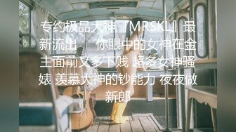 专约极品大神『MRSKL』最新流出❤️你眼中的女神在金主面前又多下贱 超多女神骚婊 羡慕大神的钞能力 夜夜做新郎