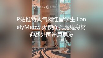 P站推特人气网红留学生 LonelyMeow 天使面孔魔鬼身材迎战外国洋屌男友