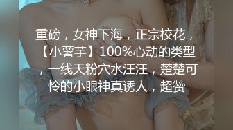 重磅，女神下海，正宗校花，【小薯芋】100%心动的类型，一线天粉穴水汪汪，楚楚可怜的小眼神真诱人，超赞