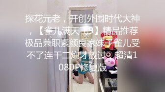 探花元老，开创外围时代大神，【雀儿满天飞9】精品推荐极品兼职素颜良家妹子雀儿受不了连干二炮才放过，超清1080P修复版