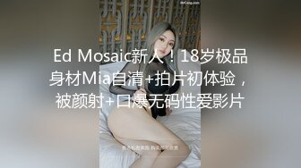 Ed Mosaic新人！18岁极品身材Mia自清+拍片初体验，被颜射+口爆无码性爱影片