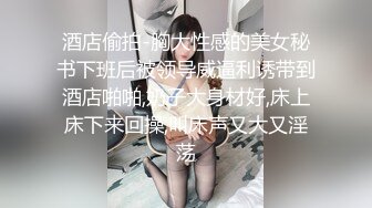 酒店偷拍-胸大性感的美女秘书下班后被领导威逼利诱带到酒店啪啪,奶子大身材好,床上床下来回操,叫床声又大又淫荡