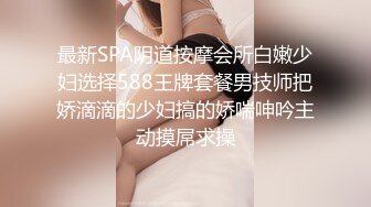 最新SPA阴道按摩会所白嫩少妇选择588王牌套餐男技师把娇滴滴的少妇搞的娇喘呻吟主动摸屌求操