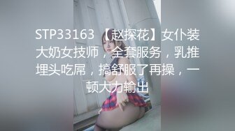 STP33163 【赵探花】女仆装大奶女技师，全套服务，乳推埋头吃屌，搞舒服了再操，一顿大力输出