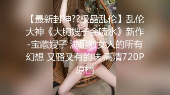 【最新封神??极品乱伦】乱伦大神《大胸嫂子会喷水》新作-宝藏嫂子 满足对女人的所有幻想 又骚又有韵味 高清720P原档