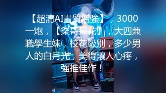 【超清AI畫質增強】，3000一炮，【柒哥探花】，大四兼職學生妹，校花級别，多少男人的白月光，美得讓人心疼，強推佳作！