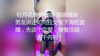 牡丹花美艳御姐-眼镜骚妹，男友讲述如何拉女友下海拍直播，先谈个恋爱，慢慢洗脑，大干内射！