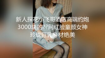 新人探花小飞哥酒店高端约炮3000块的??网红脸童颜女神玲珑巨乳身材绝美