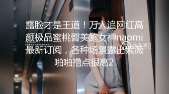 露脸才是王道！万人追网红高颜极品蜜桃臀美鲍女神naomi最新订阅，各种场景露出紫薇啪啪撸点很高2