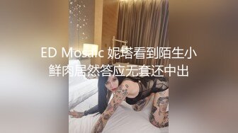 ED Mosaic 妮塔看到陌生小鲜肉居然答应无套还中出