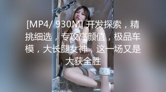 [MP4/ 930M] 开发探索，精挑细选，专攻高颜值，极品车模，大长腿女神，这一场又是大获全胜