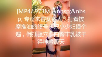 [MP4/ 973M]&nbsp;&nbsp; 专淫来客女客人，打着按摩推油的旗号，把小少妇摸个遍，倒插骚穴，白臀丰乳被干得呻吟震天