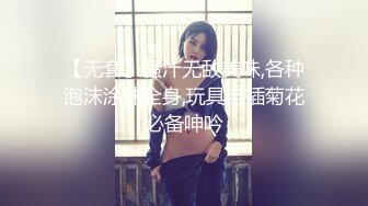 【无套】骚汁无敌美味,各种泡沫涂抹全身,玩具自插菊花必备呻吟