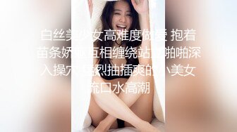 白丝美少女高难度做爱 抱着苗条娇躯互相缠绕站立啪啪深入操穴 猛烈抽插爽的小美女流口水高潮