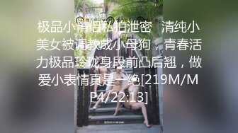 极品小情侣私拍泄密✿清纯小美女被调教成小母狗，青春活力极品玲珑身段前凸后翘，做爱小表情真是一绝[219M/MP4/22:13]