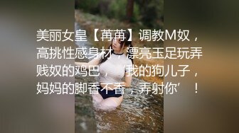 美丽女皇【苒苒】调教M奴，高挑性感身材，漂亮玉足玩弄贱奴的鸡巴，‘我的狗儿子，妈妈的脚香不香，弄射你’！