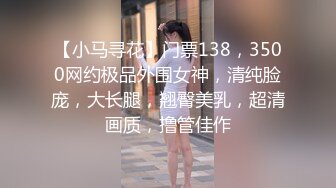 【小马寻花】门票138，3500网约极品外围女神，清纯脸庞，大长腿，翘臀美乳，超清画质，撸管佳作